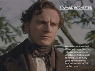 The master of Thornfield
Manor. A byronic hero, he
is tricked into making an
unfortunate first marriage
to Bertha Mason many
years before he meets
Jane, with whom he falls
madly in love.
EDWARD ROCHESTER
 