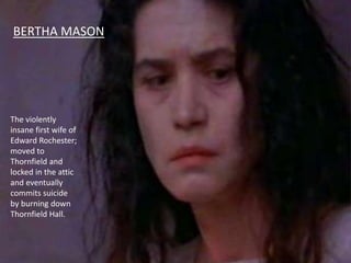BERTHA MASON
The violently
insane first wife of
Edward Rochester;
moved to
Thornfield and
locked in the attic
and eventually
commits suicide
by burning down
Thornfield Hall.
 