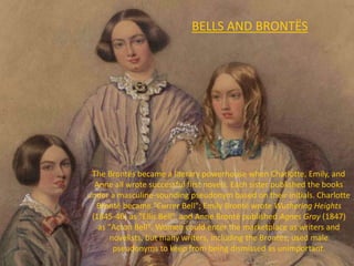 BELLS AND BRONTËS
The Brontës became a literary powerhouse when Charlotte, Emily, and
Anne all wrote successful first novels. Each sister published the books
under a masculine-sounding pseudonym based on their initials. Charlotte
Brontë became "Currer Bell"; Emily Brontë wrote Wuthering Heights
(1845-46) as "Ellis Bell", and Anne Brontë published Agnes Gray (1847)
as "Acton Bell". Women could enter the marketplace as writers and
novelists, but many writers, including the Brontës, used male
pseudonyms to keep from being dismissed as unimportant.
 