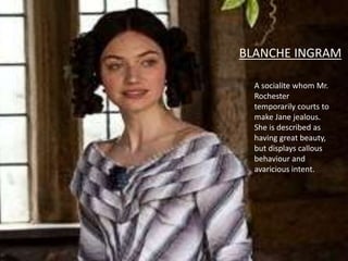 A socialite whom Mr.
Rochester
temporarily courts to
make Jane jealous.
She is described as
having great beauty,
but displays callous
behaviour and
avaricious intent.
BLANCHE INGRAM
 