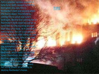 Fire is another symbol present in
Jane Eyre, both caused by Bertha,
first when she sets fire to
Rochester’s bed and second when
she burns down Thornfield by
setting fire to what was Jane’s
bedroom. Bertha first setting fire to
Rochester’s bed could be just be a
reminder for the burning passion
that they once had, or it could be a
warning that she isn’t just going to
let him get away with doing to Jane
what he do to her. Jane is the one
to extinguish the flames set
ironically only to set new one of
the metaphorical kind. The second
fire Bertha sets in Jane’s old
bedroom, which ends up burning
down Thornfield, this shows
Berthas objection to Jane’s sexual
interests in Rochester. The fire
Bertha sets could also represent
her using power of sexuality to
destroy Rochester’s home.
FIRE
 