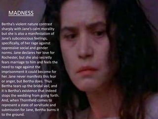 MADNESS
Bertha’s violent nature contrast
sharply with Jane’s calm morality
but she is also a manifestation of
Jane’s subconscious feelings,
specifically, of her rage against
oppressive social and gender
norms. Jane declares her love for
Rochester, but she also secretly
fears marriage to him and feels the
need to rage against the
imprisonment it could become for
her. Jane never manifests this fear
or anger, but Bertha does. Thus
Bertha tears up the bridal veil, and
it is Bertha’s existence that indeed
stops the wedding from going forth.
And, when Thornfield comes to
represent a state of servitude and
submission for Jane, Bertha burns it
to the ground.
 