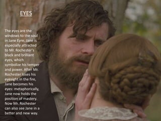 EYES
The eyes are the
windows to the soul
in Jane Eyre. Jane is
especially attracted
to Mr. Rochester's
black and brilliant
eyes, which
symbolize his temper
and power. After Mr.
Rochester loses his
eyesight in the fire,
Jane becomes his
eyes: metaphorically,
Jane now holds the
position of mastery.
Now Mr. Rochester
can also see Jane in a
better and new way.
 