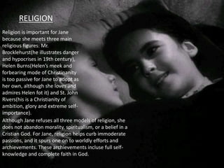 RELIGION
Religion is important for Jane
because she meets three main
religious figures: Mr.
Brocklehurst(he illustrates danger
and hypocrises in 19th century),
Helen Burns(Helen’s meek and
forbearing mode of Christinanity
is too passive for Jane to adopt as
her own, although she loves and
admires Helen fot it) and St. John
Rivers(his is a Christianity of
ambition, glory and extreme self-
importance).
Although Jane refuses all three models of religion, she
does not abandon morality, spiritualism, or a belief in a
Cristian God. For Jane, religion helps curb immoderate
passions, and it spurs one on to worldly efforts and
archievements. These archievements incluse full self-
knowledge and complete faith in God.
 