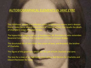 AUTOBIOGRAPHICAL ELEMENTS IN JANE EYRE
The childhood, passed in a inflexible school for governess where Jane's dearest
friend, Helen Burst, dies of tuberculosis at Lowood school, that recalls the death
of Charlotte's sisters at Cowan Bridge;
The hypocritical religious fervor of headmaster, Mr Brocklehurst who remember
Reverend Carus Wilson, the Evangelical minister of Cowan Bridge;
The dissoluted life of John Reed, the cousin of Jane, and Branwell, the brother
of Charlotte;
The figure of the governess which was the job of both Charlotte and Jane;
The love for a man of an high social class: Arthur Bell Nichols for Charlotte and
Edward Rochester for Jane.
 