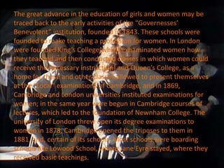 The great advance in the education of girls and women may be
traced back to the early activities of the “Governesses’
Benevolent” institution, founded in 1843. These schools were
founded to make teaching a profession for women. In London
were founded King’s College(which exhaminated women how
they teached and then conducted classes in which women could
receive the necessary instruction) and Queen’s College, as a
home for these and other classes allowed to present themselves
at the “Local” examinations of Cambridge, and in 1869,
Cambridge and London universities instituted examinations for
women; in the same year were begun in Cambridge courses of
lectures, which led to the foundation of Newnham College. The
university of London threw open its degree examinations to
women in 1878, Cambridge opened the triposes to them in
1881, and, certain of its schools. Most schools were boarding
schools like Lowood School, where Jane Eyre stayed, where they
received basic teachings.
 