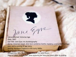 Literary Period: Victorian Age
Date: 1847
Full Title: Jane Eyre: An Autobiography
Genre: Victorian novel. Jane Eyre combines Gothic mystery, a romantic marriage
plot, and a coming-of-age story.
Setting: Northern England in the early 1800s.
Protagonist: Jane Eyre
Antagonists: Mrs. Reed, Bertha Mason, St. John Rivers
Point of View: First person. Jane recounts her story ten years after its ending.
 