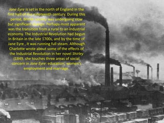 Jane Eyre is set in the north of England in the
first half of the nineteenth century. During this
period, British society was undergoing slow
but significant change. Perhaps most apparent
was the transition from a rural to an industrial
economy. The Industrial Revolution had begun
in Britain in the late 1700s, and by the time of
Jane Eyre , it was running full steam. Although
Charlotte wrote about some of the effects of
the Industrial Revolution in her novel Shirley
(1849. she touches three areas of social
concern in Jane Eyre: education, women's
employment and marriage.
 