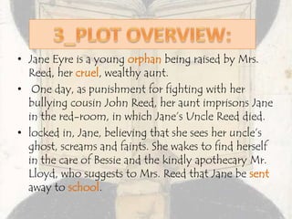 • Jane Eyre is a young orphan being raised by Mrs.
Reed, her cruel, wealthy aunt.
• One day, as punishment for fighting with her
bullying cousin John Reed, her aunt imprisons Jane
in the red-room, in which Jane’s Uncle Reed died.
• locked in, Jane, believing that she sees her uncle’s
ghost, screams and faints. She wakes to find herself
in the care of Bessie and the kindly apothecary Mr.
Lloyd, who suggests to Mrs. Reed that Jane be sent
away to school.
 