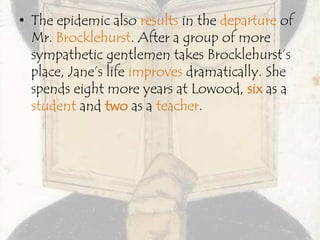 • The epidemic also results in the departure of
Mr. Brocklehurst. After a group of more
sympathetic gentlemen takes Brocklehurst’s
place, Jane’s life improves dramatically. She
spends eight more years at Lowood, six as a
student and two as a teacher.
 