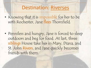 Destination: Riverses
• Knowing that it is impossible for her to be
with Rochester, Jane flees Thornfield.
• Penniless and hungry, Jane is forced to sleep
outdoors and beg for food. At last, three
siblings House take her in:Mary, Diana, and
St. John Rivers, and Jane quickly becomes
friends with them.
 