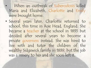 • When an outbreak of tuberculosis killed
Maria and Elizabeth, Charlotte and Emily
were brought home.
• Several years later, Charlotte returned to
school, this time in Roe Head, England. She
became a teacher at the school in 1835 but
decided after several years to become a
private governess instead. She was hired to
live with and tutor the children of the
wealthy Sidgewick family in 1839, but the job
was a misery to her and she soon left it.
 