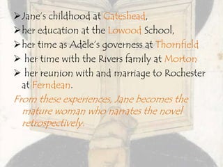 Jane’s childhood at Gateshead,
her education at the Lowood School,
her time as Adèle’s governess at Thornfield
 her time with the Rivers family at Morton
 her reunion with and marriage to Rochester
at Ferndean.
From these experiences, Jane becomes the
mature woman who narrates the novel
retrospectively.
 