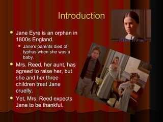 IntroductionIntroduction
 Jane Eyre is an orphan in
1800s England.
 Jane’s parents died ofJane’s parents died of
typhus when she was atyphus when she was a
baby.baby.
 Mrs. Reed, her aunt, has
agreed to raise her, but
she and her three
children treat Janetreat Jane
cruelcruellly.y.
 Yet, Mrs. Reed expects
Jane to be thankful.
 