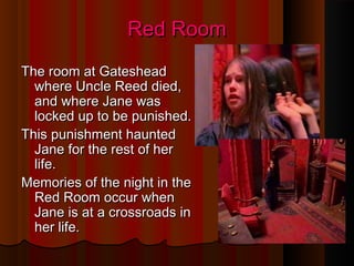 Red RoomRed Room
The room at GatesheadThe room at Gateshead
where Uncle Reed died,where Uncle Reed died,
and where Jane wasand where Jane was
locked up to be punished.locked up to be punished.
This punishment hauntedThis punishment haunted
Jane for the rest of herJane for the rest of her
life.life.
Memories of the night in theMemories of the night in the
Red Room occur whenRed Room occur when
Jane is at a crossroads inJane is at a crossroads in
her life.her life.
 