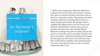 Mr.Rochester's
proposal
 Rather than proposing to Blanche, Rochester
confesses his love for Jane and asks her to marry
him. Jane is shocked and does not believe him at
first but eventually accepts. They prepare for their
marriage, Rochester insisting that he wants to
marry quickly and quietly. On the day of their
wedding, Mr. Mason arrives at the Church and
declares that Rochester cannot marry as he is
already married to his sister, Bertha Mason.
Rochester confirms the story by taking Jane to the
attic to see his wife, who is mentally unstable and
prone to violence.. Rochester exclaims that despite
his marriage, he still wants to be with Jane and
they could still live together. Jane locks herself in
her room, away from everyone so she can think
and decide what to do.
 
