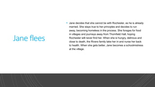 Jane flees
 Jane decides that she cannot be with Rochester, as he is already
married. She stays true to her principles and decides to run
away, becoming homeless in the process. She forages for food
in villages and journeys away from Thornfield Hall, hoping
Rochester will never find her. When she is hungry, delirious and
close to death, the Rivers family take her in and nurse her back
to health. When she gets better, Jane becomes a schoolmistress
at the village.​
 