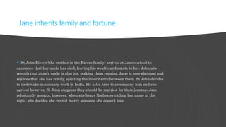 Janeinherits family and fortune
 St John Rivers (the brother in the Rivers family) arrives at Jane's school to
announce that her uncle has died, leaving his wealth and estate to her. John also
reveals that Jane's uncle is also his, making them cousins. Jane is overwhelmed and
rejoices that she has family, splitting the inheritance between them. St John decides
to undertake missionary work in India. He asks Jane to accompany him and she
agrees; however, St John suggests they should be married for their journey. Jane
reluctantly accepts, however, when she hears Rochester calling her name in the
night, she decides she cannot marry someone she doesn't love.
 