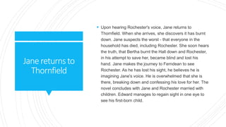 Janereturnsto
Thornfield
 Upon hearing Rochester's voice, Jane returns to
Thornfield. When she arrives, she discovers it has burnt
down. Jane suspects the worst - that everyone in the
household has died, including Rochester. She soon hears
the truth, that Bertha burnt the Hall down and Rochester,
in his attempt to save her, became blind and lost his
hand. Jane makes the journey to Ferndean to see
Rochester. As he has lost his sight, he believes he is
imagining Jane's voice. He is overwhelmed that she is
there, breaking down and confessing his love for her. The
novel concludes with Jane and Rochester married with
children. Edward manages to regain sight in one eye to
see his first-born child.
 