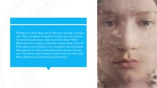  Themes are ideas that run all the way through a literary
text. They are great to explore because you can analyse
the writer's intentions: what have they done? Why?
What are they trying to make the reader think and feel?
This allows your analysis to be extended and developed,
allowing you to write comprehensively about a literary
text. The three main themes in Jane Eyre are Love and
Hate, Social Class and Personal Discovery.
 