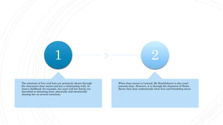 1
The emotions of love and hate are primarily shown through
the characters Jane meets and has a relationship with. In
Jane's childhood, for example, her aunt and her family are
described as detesting Jane, physically and emotionally
abusing her on several occasions.
2
When Jane moves to Lowood, Mr Brocklehurst is also cruel
towards Jane. However, it is through the character of Helen
Burns that Jane understands what love and friendship mean.
 