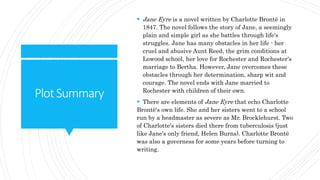 PlotSummary
 Jane Eyre is a novel written by Charlotte Brontë in
1847. The novel follows the story of Jane, a seemingly
plain and simple girl as she battles through life's
struggles. Jane has many obstacles in her life - her
cruel and abusive Aunt Reed, the grim conditions at
Lowood school, her love for Rochester and Rochester's
marriage to Bertha. However, Jane overcomes these
obstacles through her determination, sharp wit and
courage. The novel ends with Jane married to
Rochester with children of their own.
 There are elements of Jane Eyre that echo Charlotte
Brontë's own life. She and her sisters went to a school
run by a headmaster as severe as Mr. Brocklehurst. Two
of Charlotte's sisters died there from tuberculosis (just
like Jane's only friend, Helen Burns). Charlotte Brontë
was also a governess for some years before turning to
writing.
 