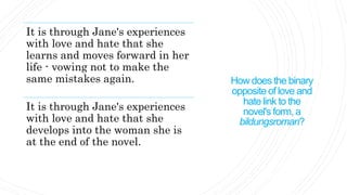 How does the binary
opposite of love and
hate link to the
novel's form, a
bildungsroman?
It is through Jane's experiences
with love and hate that she
learns and moves forward in her
life - vowing not to make the
same mistakes again.
It is through Jane's experiences
with love and hate that she
develops into the woman she is
at the end of the novel.
 