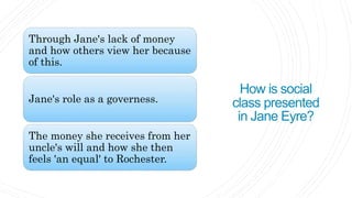 How is social
class presented
in Jane Eyre?
Through Jane's lack of money
and how others view her because
of this.
Jane's role as a governess.
The money she receives from her
uncle's will and how she then
feels 'an equal' to Rochester.
 
