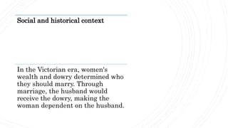 Social and historical context
In the Victorian era, women's
wealth and dowry determined who
they should marry. Through
marriage, the husband would
receive the dowry, making the
woman dependent on the husband.
 