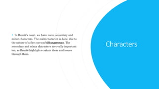Characters
 In Brontë’s novel, we have main, secondary and
minor characters. The main character is Jane, due to
the nature of a first-person bildungsroman. The
secondary and minor characters are really important
too, as Brontë highlights certain ideas and issues
through them.
 