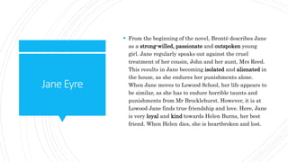 JaneEyre
 From the beginning of the novel, Brontë describes Jane
as a strong-willed, passionate and outspoken young
girl. Jane regularly speaks out against the cruel
treatment of her cousin, John and her aunt, Mrs Reed.
This results in Jane becoming isolated and alienated in
the house, as she endures her punishments alone.
When Jane moves to Lowood School, her life appears to
be similar, as she has to endure horrible taunts and
punishments from Mr Brocklehurst. However, it is at
Lowood Jane finds true friendship and love. Here, Jane
is very loyal and kind towards Helen Burns, her best
friend. When Helen dies, she is heartbroken and lost.
 