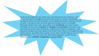As the novel progresses, the reader sees Jane blossoming into adulthood. Jane is
always described to be plain and doesn't see herself as a beauty. Nonetheless, she
manages to fall in love with Rochester, and eventually Rochester confesses his love
for Jane. They plan to marry but their plans are thwarted when it is revealed
Rochester already has a wife. Jane suffers more heartbreak and vows to leave
Thornfield, as she cannot sacrifice her integrity and principles to live with a man
she loves but cannot marry. She leaves, sacrificing her chance of happiness. Jane
becomes homeless and finds refuge at the Rivers' home. When it is revealed they are
Jane's cousins, she offers them a portion of her newly inherited fortune, thus ensuring
their happiness. The novel ends with Jane finding happiness, as she marries
Rochester as a confident, independent, young woman.
 