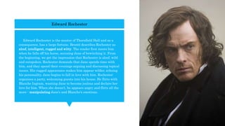  Edward Rochester is the master of Thornfield Hall and as a
consequence, has a large fortune. Brontë describes Rochester as
aloof, intelligent, rugged and witty. The reader first meets him
when he falls off his horse, accusing Jane of bewitching it. From
the beginning, we get the impression that Rochester is aloof, wild
and outspoken. Rochester demands that Jane spends time with
him, and they spend their evenings arguing and discussing topical
issues. His rugged appearance makes him appear wilder, echoing
his personality. Jane begins to fall in love with him. Rochester
organises a party, welcoming guests into his house. He flirts with
Blanche Ingram, wanting Jane to become jealous and declare her
love for him. When she doesn't, he appears angry and flirts all the
more - manipulating Jane's and Blanche's emotions.
Edward Rochester
 