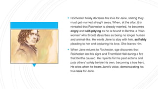  Rochester finally declares his love for Jane, stating they
must get married straight away. When, at the altar, it is
revealed that Rochester is already married, he becomes
angry and self-pitying as he is bound to Bertha, a 'mad-
woman' who Brontë describes as being no longer human
and animal-like. He wants Jane to stay with him, selfishly
pleading to her and declaring his love. She leaves him.
 When Jane returns to Rochester, sge discovers that
Rochester lost his sight and Thornfield Hall during a fire
that Bertha caused. He repents for his past actions and
puts others' safety before his own, becoming a true hero.
He cries when he hears Jane's voice, demonstrating his
true love for Jane.
 