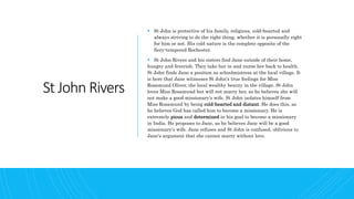 St John Rivers
 St John is protective of his family, religious, cold-hearted and
always striving to do the right thing, whether it is personally right
for him or not. His cold nature is the complete opposite of the
fiery-tempered Rochester.
 St John Rivers and his sisters find Jane outside of their home,
hungry and feverish. They take her in and nurse her back to health.
St John finds Jane a position as schoolmistress at the local village. It
is here that Jane witnesses St John's true feelings for Miss
Rosamund Oliver, the local wealthy beauty in the village. St John
loves Miss Rosamund but will not marry her, as he believes she will
not make a good missionary's wife. St John isolates himself from
Miss Rosamund by being cold-hearted and distant. He does this, as
he believes God has called him to become a missionary. He is
extremely pious and determined in his goal to become a missionary
in India. He proposes to Jane, as he believes Jane will be a good
missionary's wife. Jane refuses and St John is confused, oblivious to
Jane's argument that she cannot marry without love.
 