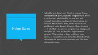 HelenBurns
 Helen Burns is Jane's only friend at Lowood School.
Helen is honest, pious, loyal and compassionate. Helen
is continuously victimised by her teachers and
regularly takes the punishment without voicing her
opinions. This confuses Jane, as she wishes Helen
would stand up for herself. However, Helen does not
see it like that - she accepts her perceived failings and
apologises for them, waiting for the punishment
patiently. This attitude is down to Helen's pious
nature, as she continuously 'turns the other cheek' and
tries to see the world through others' eyes. She loves
and cares for Jane.
 