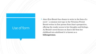 Useof form
 Jane Eyre Brontë has chosen to write in the form of a
novel - a common text type in the Victorian Period.
Brontë writes in first person from Jane's perspective,
offering the reader access to her thoughts and feelings.
As Brontë's novel focuses on Jane's life from her
childhood into adulthood it is known as a
bildungsroman.
 