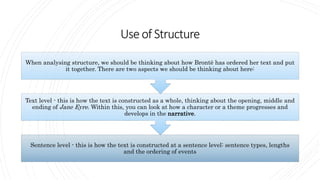 Useof Structure
Sentence level - this is how the text is constructed at a sentence level: sentence types, lengths
and the ordering of events
Text level - this is how the text is constructed as a whole, thinking about the opening, middle and
ending of Jane Eyre. Within this, you can look at how a character or a theme progresses and
develops in the narrative.
When analysing structure, we should be thinking about how Brontë has ordered her text and put
it together. There are two aspects we should be thinking about here:
 