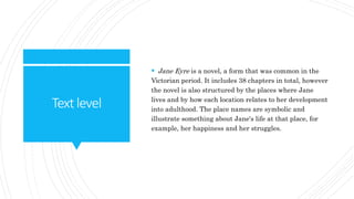 Textlevel
 Jane Eyre is a novel, a form that was common in the
Victorian period. It includes 38 chapters in total, however
the novel is also structured by the places where Jane
lives and by how each location relates to her development
into adulthood. The place names are symbolic and
illustrate something about Jane's life at that place, for
example, her happiness and her struggles.
 