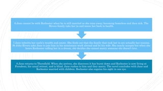 8.Jane returns to Thornfield. When she arrives, she discovers it has burnt down and Rochester is now living at
Ferndean, his usual retreat, and is blind. Jane rushes to him and they marry. The novel concludes with Jane and
Rochester married with children. Rochester also regains his sight in one eye.
7.Jane inherits her uncle's wealth and estate. She finds out that the family that took her in are actually her cousins.
St John Rivers asks Jane to join him in his missionary work abroad and be his wife. She nearly accepts but when she
hears Rochester calling her in a dream, she decides she cannot marry someone she doesn't love.
6.Jane cannot be with Rochester when he is still married so she runs away, becoming homeless and then sick. The
Rivers family take her in and nurse her back to health.
 