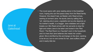 Janeat
Gateshead
 The novel opens with Jane reading alone in the breakfast
room, hoping she can find peace away from the Reed family.
However, this doesn't last, as Master John Reed arrives,
wanting to torment Jane. He taunts Jane by calling her a
'rat', claiming she is poor, ungrateful and as she depends on
his mother's wealth, is a beggar. Jane retaliates and a fight
breaks out. Mrs Reed arrives with her servants to stop the
fight and orders Jane to be taken and locked in the 'Red
Room.' The Red Room is a 'haunted' room in the household,
and it is here that Jane believes she meets her uncle's
ghost. She is terrified by this and bangs on the door, wanting
to be let out, but no one comes for her. Jane suffers a fever
and it nearly kills her.
 
