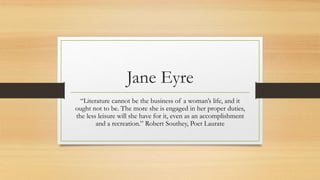 Jane Eyre
“Literature cannot be the business of a woman’s life, and it
ought not to be. The more she is engaged in her proper duties,
the less leisure will she have for it, even as an accomplishment
and a recreation.” Robert Southey, Poet Laurate
 
