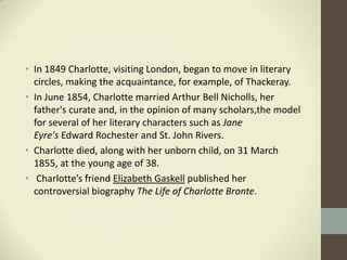 • In 1849 Charlotte, visiting London, began to move in literary
  circles, making the acquaintance, for example, of Thackeray.
• In June 1854, Charlotte married Arthur Bell Nicholls, her
  father's curate and, in the opinion of many scholars,the model
  for several of her literary characters such as Jane
  Eyre's Edward Rochester and St. John Rivers.
• Charlotte died, along with her unborn child, on 31 March
  1855, at the young age of 38.
• Charlotte’s friend Elizabeth Gaskell published her
  controversial biography The Life of Charlotte Bronte.
 