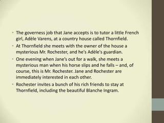 • The governess job that Jane accepts is to tutor a little French
  girl, Adèle Varens, at a country house called Thornfield.
• At Thornfield she meets with the owner of the house a
  mysterious Mr. Rochester, and he's Adèle's guardian.
• One evening when Jane’s out for a walk, she meets a
  mysterious man when his horse slips and he falls – and, of
  course, this is Mr. Rochester. Jane and Rochester are
  immediately interested in each other.
• Rochester invites a bunch of his rich friends to stay at
  Thornfield, including the beautiful Blanche Ingram.
 