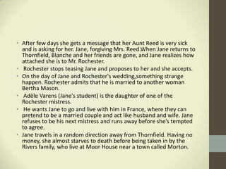 • After few days she gets a message that her Aunt Reed is very sick
  and is asking for her. Jane, forgiving Mrs. Reed.When Jane returns to
  Thornfield, Blanche and her friends are gone, and Jane realizes how
  attached she is to Mr. Rochester.
• Rochester stops teasing Jane and proposes to her and she accepts.
• On the day of Jane and Rochester's wedding,something strange
  happen. Rochester admits that he is married to another woman
  Bertha Mason.
• Adèle Varens (Jane's student) is the daughter of one of the
  Rochester mistress.
• He wants Jane to go and live with him in France, where they can
  pretend to be a married couple and act like husband and wife. Jane
  refuses to be his next mistress and runs away before she’s tempted
  to agree.
• Jane travels in a random direction away from Thornfield. Having no
  money, she almost starves to death before being taken in by the
  Rivers family, who live at Moor House near a town called Morton.
 