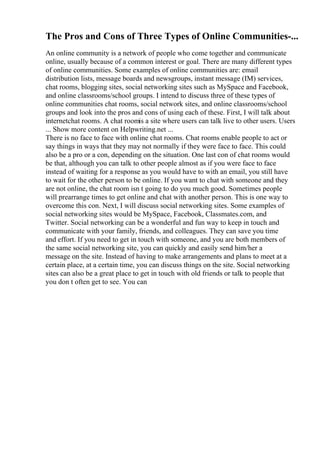 The Pros and Cons of Three Types of Online Communities-...
An online community is a network of people who come together and communicate
online, usually because of a common interest or goal. There are many different types
of online communities. Some examples of online communities are: email
distribution lists, message boards and newsgroups, instant message (IM) services,
chat rooms, blogging sites, social networking sites such as MySpace and Facebook,
and online classrooms/school groups. I intend to discuss three of these types of
online communities chat rooms, social network sites, and online classrooms/school
groups and look into the pros and cons of using each of these. First, I will talk about
internetchat rooms. A chat roomis a site where users can talk live to other users. Users
... Show more content on Helpwriting.net ...
There is no face to face with online chat rooms. Chat rooms enable people to act or
say things in ways that they may not normally if they were face to face. This could
also be a pro or a con, depending on the situation. One last con of chat rooms would
be that, although you can talk to other people almost as if you were face to face
instead of waiting for a response as you would have to with an email, you still have
to wait for the other person to be online. If you want to chat with someone and they
are not online, the chat room isn t going to do you much good. Sometimes people
will prearrange times to get online and chat with another person. This is one way to
overcome this con. Next, I will discuss social networking sites. Some examples of
social networking sites would be MySpace, Facebook, Classmates.com, and
Twitter. Social networking can be a wonderful and fun way to keep in touch and
communicate with your family, friends, and colleagues. They can save you time
and effort. If you need to get in touch with someone, and you are both members of
the same social networking site, you can quickly and easily send him/her a
message on the site. Instead of having to make arrangements and plans to meet at a
certain place, at a certain time, you can discuss things on the site. Social networking
sites can also be a great place to get in touch with old friends or talk to people that
you don t often get to see. You can
 