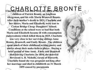 CHARLOTTE BRONTE
Charlotte Bronte was born 1816, the third of the six
       children of Patrick Bronte, an Anglican
  clergyman, and his wife Maria Branwell Bronte.
 After their mother's death in 1821, Charlotte and
    her sisters, Maria and Elizabeth, were sent to
      Cowan Bridge Clergy Daughters' School.
   Conditions at the school were so bad that both
 Maria and Elizabeth became ill with consumption
(tuberculosis) which killed them in 1825. Charlotte
    was very close to her surviving siblings Anne
Bronte, Branwell, and Emily Bronte . The children
 spent much of their childhood writing poetry and
 stories about their make-believe places . During a
   brief period of time Anne , Emily and Branwell
    died leaving Charlotte. In 1854, she married
    Reverend A. B. Nicholls, curate of Haworth.
  Charlotte found she was pregnant not long after
 her marriage and died in childbirth on 31 March
              1855 caused by pneumonia
 