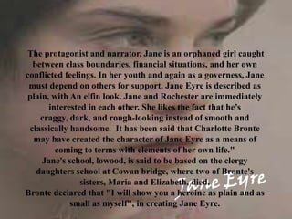 The protagonist and narrator, Jane is an orphaned girl caught
  between class boundaries, financial situations, and her own
conflicted feelings. In her youth and again as a governess, Jane
 must depend on others for support. Jane Eyre is described as
plain, with An elfin look. Jane and Rochester are immediately
      interested in each other. She likes the fact that he’s
    craggy, dark, and rough-looking instead of smooth and
 classically handsome. It has been said that Charlotte Bronte
  may have created the character of Jane Eyre as a means of
        coming to terms with elements of her own life."
    Jane's school, lowood, is said to be based on the clergy
   daughters school at Cowan bridge, where two of Bronte's
                sisters, Maria and Elizabeth, died.
Bronte declared that "I will show you a heroine as plain and as
             small as myself", in creating Jane Eyre.
 