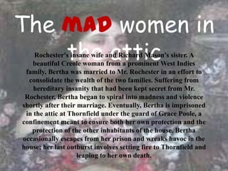 The mad women in
    the attic
    Rochester's insane wife and Richard Mason's sister. A
   beautiful Creole woman from a prominent West Indies
 family, Bertha was married to Mr. Rochester in an effort to
  consolidate the wealth of the two families. Suffering from
    hereditary insanity that had been kept secret from Mr.
 Rochester, Bertha began to spiral into madness and violence
shortly after their marriage. Eventually, Bertha is imprisoned
 in the attic at Thornfield under the guard of Grace Poole, a
confinement meant to ensure both her own protection and the
   protection of the other inhabitants of the house. Bertha
occasionally escapes from her prison and wreaks havoc in the
house; her last outburst involves setting fire to Thornfield and
                    leaping to her own death.
 