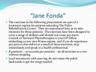 “Jane Fonda”
 The exercises in the following presentation are part of a

treatment regime for patients attending The Police
Rehabilitation Centre. They are reproduced here as an aide
memoire for those patients. The exercises have been designed to
cover a range of abilities and should not cause any harm.
Consult a Chartered Physiotherapist or your GP before
embarking on any new fitness regime, and if you do experience
any pain or discomfort as a result of these exercises, stop
immediately and speak to a health professional.
 8 positions – 30 seconds per position – do all exercises in a row
without stopping
 Lead movements with your leg, do not rotate the pelvis
backwards to get the range needed.

 